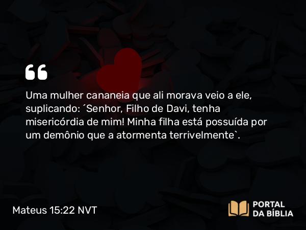 Mateus 15:22 NVT - Uma mulher cananeia que ali morava veio a ele, suplicando: “Senhor, Filho de Davi, tenha misericórdia de mim! Minha filha está possuída por um demônio que a atormenta terrivelmente”.