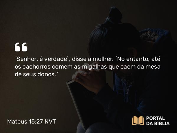 Mateus 15:27 NVT - “Senhor, é verdade”, disse a mulher. “No entanto, até os cachorros comem as migalhas que caem da mesa de seus donos.”