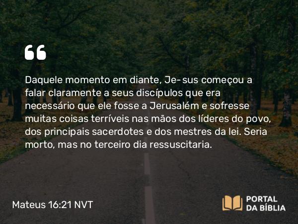 Mateus 16:21 NVT - Daquele momento em diante, Jesus começou a falar claramente a seus discípulos que era necessário que ele fosse a Jerusalém e sofresse muitas coisas terríveis nas mãos dos líderes do povo, dos principais sacerdotes e dos mestres da lei. Seria morto, mas no terceiro dia ressuscitaria.