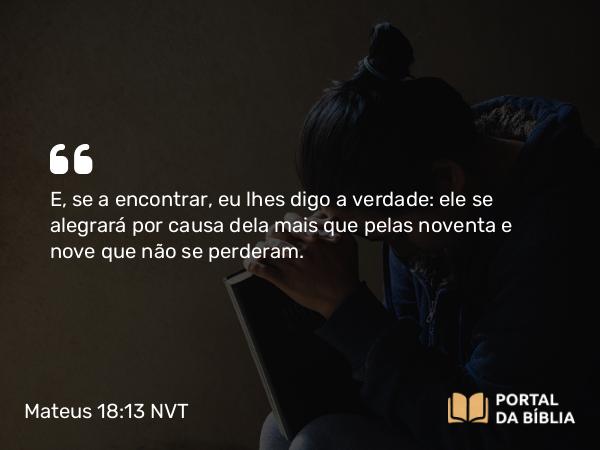 Mateus 18:13 NVT - E, se a encontrar, eu lhes digo a verdade: ele se alegrará por causa dela mais que pelas noventa e nove que não se perderam.