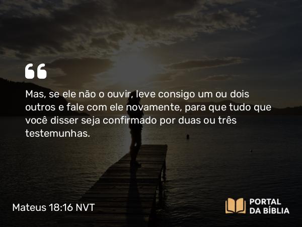 Mateus 18:16 NVT - Mas, se ele não o ouvir, leve consigo um ou dois outros e fale com ele novamente, para que tudo que você disser seja confirmado por duas ou três testemunhas.