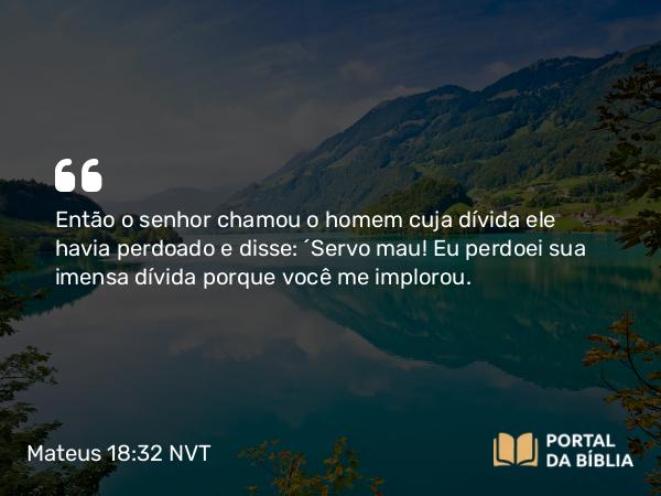 Mateus 18:32 NVT - Então o senhor chamou o homem cuja dívida ele havia perdoado e disse: ‘Servo mau! Eu perdoei sua imensa dívida porque você me implorou.