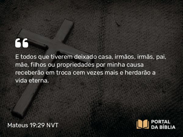 Mateus 19:29 NVT - E todos que tiverem deixado casa, irmãos, irmãs, pai, mãe, filhos ou propriedades por minha causa receberão em troca cem vezes mais e herdarão a vida eterna.