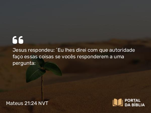 Mateus 21:24 NVT - Jesus respondeu: “Eu lhes direi com que autoridade faço essas coisas se vocês responderem a uma pergunta: