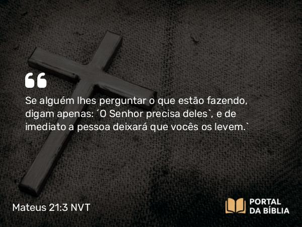 Mateus 21:3 NVT - Se alguém lhes perguntar o que estão fazendo, digam apenas: ‘O Senhor precisa deles’, e de imediato a pessoa deixará que vocês os levem.”