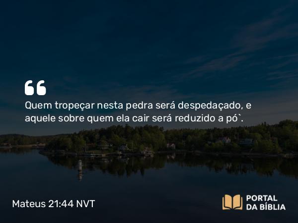 Mateus 21:44 NVT - Quem tropeçar nesta pedra será despedaçado, e aquele sobre quem ela cair será reduzido a pó”.