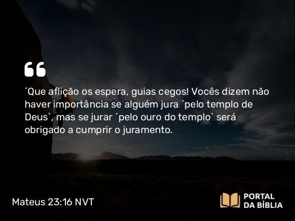 Mateus 23:16 NVT - “Que aflição os espera, guias cegos! Vocês dizem não haver importância se alguém jura ‘pelo templo de Deus’, mas se jurar ‘pelo ouro do templo’ será obrigado a cumprir o juramento.