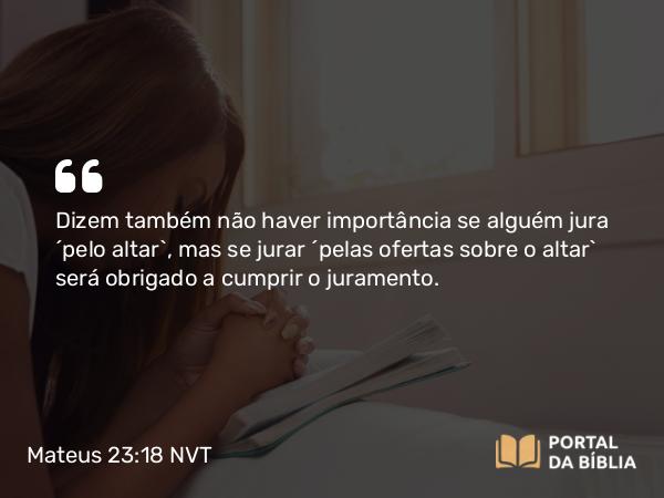 Mateus 23:18 NVT - Dizem também não haver importância se alguém jura ‘pelo altar’, mas se jurar ‘pelas ofertas sobre o altar’ será obrigado a cumprir o juramento.