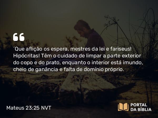 Mateus 23:25 NVT - “Que aflição os espera, mestres da lei e fariseus! Hipócritas! Têm o cuidado de limpar a parte exterior do copo e do prato, enquanto o interior está imundo, cheio de ganância e falta de domínio próprio.