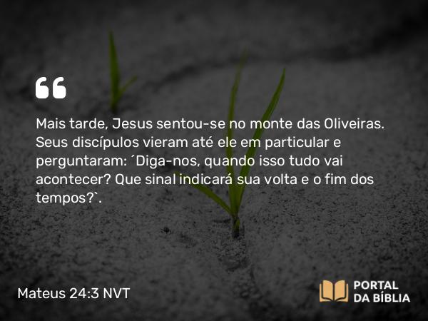 Mateus 24:3 NVT - Mais tarde, Jesus sentou-se no monte das Oliveiras. Seus discípulos vieram até ele em particular e perguntaram: “Diga-nos, quando isso tudo vai acontecer? Que sinal indicará sua volta e o fim dos tempos?”.