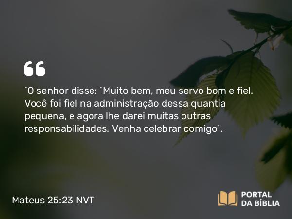 Mateus 25:23 NVT - “O senhor disse: ‘Muito bem, meu servo bom e fiel. Você foi fiel na administração dessa quantia pequena, e agora lhe darei muitas outras responsabilidades. Venha celebrar comigo’.