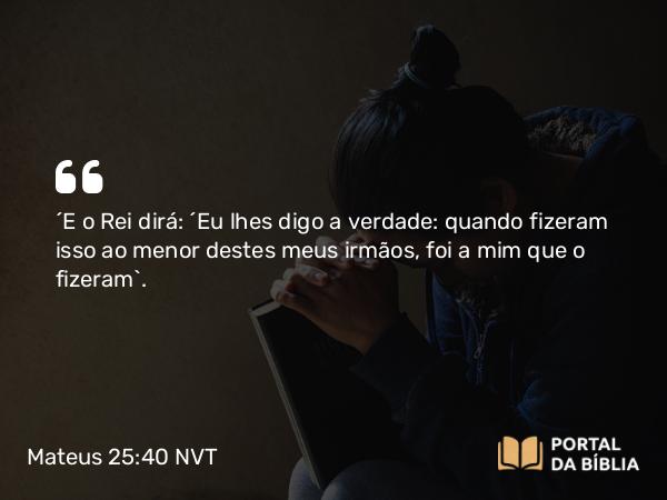 Mateus 25:40 NVT - “E o Rei dirá: ‘Eu lhes digo a verdade: quando fizeram isso ao menor destes meus irmãos, foi a mim que o fizeram’.