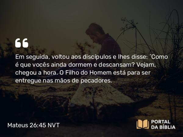 Mateus 26:45 NVT - Em seguida, voltou aos discípulos e lhes disse: “Como é que vocês ainda dormem e descansam? Vejam, chegou a hora. O Filho do Homem está para ser entregue nas mãos de pecadores.