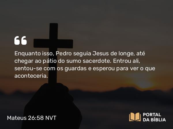 Mateus 26:58 NVT - Enquanto isso, Pedro seguia Jesus de longe, até chegar ao pátio do sumo sacerdote. Entrou ali, sentou-se com os guardas e esperou para ver o que aconteceria.