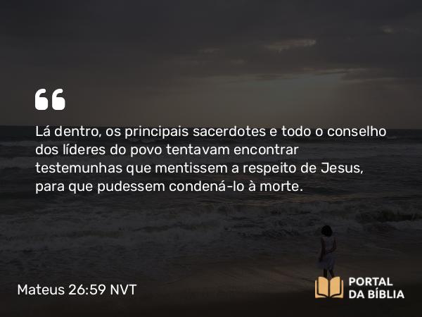 Mateus 26:59 NVT - Lá dentro, os principais sacerdotes e todo o conselho dos líderes do povo tentavam encontrar testemunhas que mentissem a respeito de Jesus, para que pudessem condená-lo à morte.