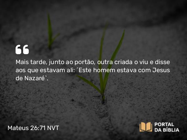 Mateus 26:71 NVT - Mais tarde, junto ao portão, outra criada o viu e disse aos que estavam ali: “Este homem estava com Jesus de Nazaré”.