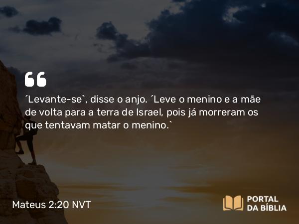 Mateus 2:20 NVT - “Levante-se”, disse o anjo. “Leve o menino e a mãe de volta para a terra de Israel, pois já morreram os que tentavam matar o menino.”