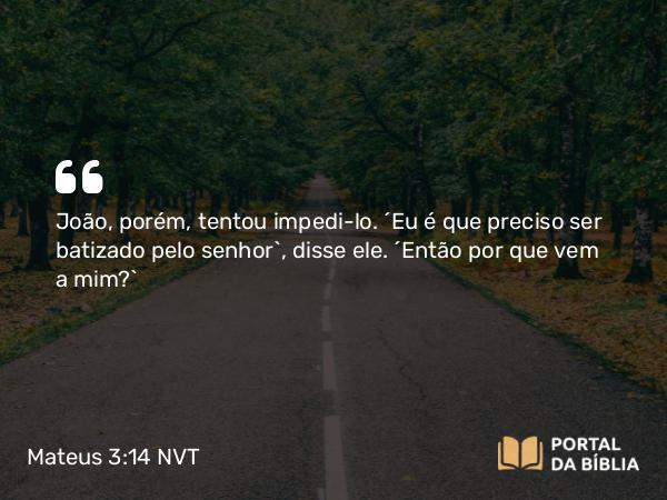 Mateus 3:14 NVT - João, porém, tentou impedi-lo. “Eu é que preciso ser batizado pelo senhor”, disse ele. “Então por que vem a mim?”