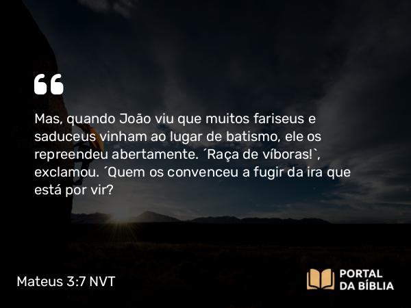 Mateus 3:7 NVT - Mas, quando João viu que muitos fariseus e saduceus vinham ao lugar de batismo, ele os repreendeu abertamente. “Raça de víboras!”, exclamou. “Quem os convenceu a fugir da ira que está por vir?