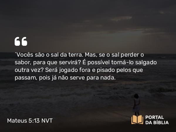 Mateus 5:13 NVT - “Vocês são o sal da terra. Mas, se o sal perder o sabor, para que servirá? É possível torná-lo salgado outra vez? Será jogado fora e pisado pelos que passam, pois já não serve para nada.