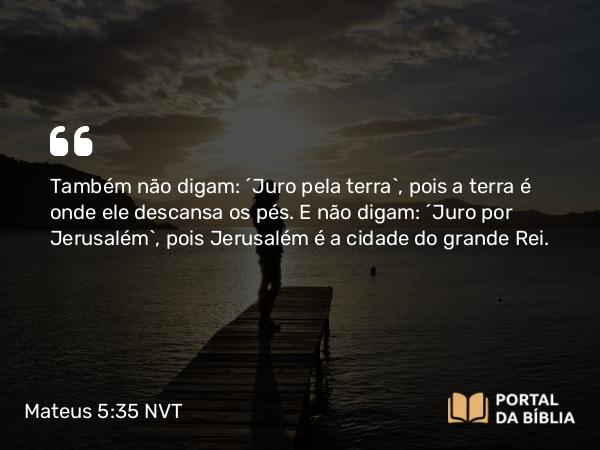 Mateus 5:35 NVT - Também não digam: ‘Juro pela terra’, pois a terra é onde ele descansa os pés. E não digam: ‘Juro por Jerusalém’, pois Jerusalém é a cidade do grande Rei.