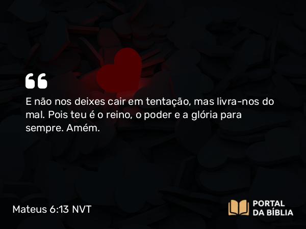 Mateus 6:13 NVT - E não nos deixes cair em tentação, mas livra-nos do mal. Pois teu é o reino, o poder e a glória para sempre. Amém.