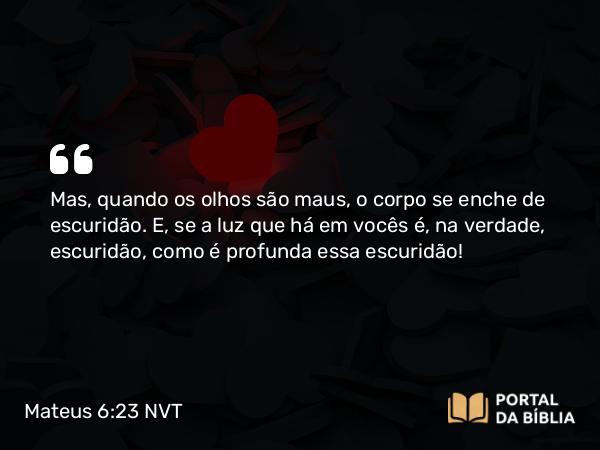 Mateus 6:23 NVT - Mas, quando os olhos são maus, o corpo se enche de escuridão. E, se a luz que há em vocês é, na verdade, escuridão, como é profunda essa escuridão!