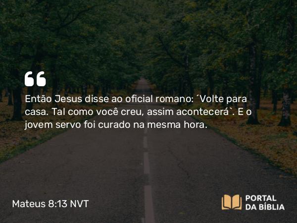 Mateus 8:13 NVT - Então Jesus disse ao oficial romano: “Volte para casa. Tal como você creu, assim acontecerá”. E o jovem servo foi curado na mesma hora.