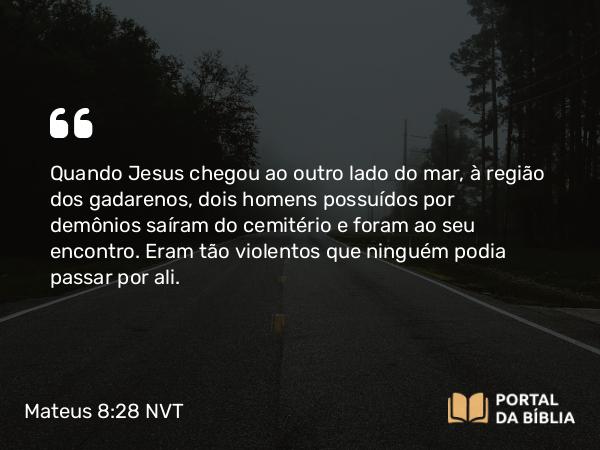 Mateus 8:28-33 NVT - Quando Jesus chegou ao outro lado do mar, à região dos gadarenos, dois homens possuídos por demônios saíram do cemitério e foram ao seu encontro. Eram tão violentos que ninguém podia passar por ali.