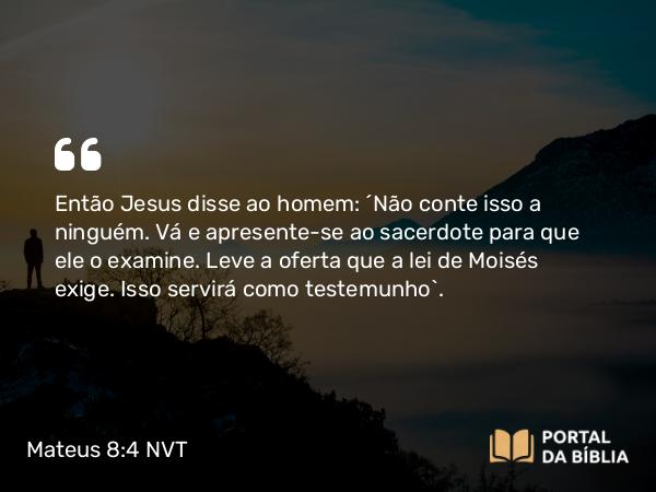 Mateus 8:4 NVT - Então Jesus disse ao homem: “Não conte isso a ninguém. Vá e apresente-se ao sacerdote para que ele o examine. Leve a oferta que a lei de Moisés exige. Isso servirá como testemunho”.