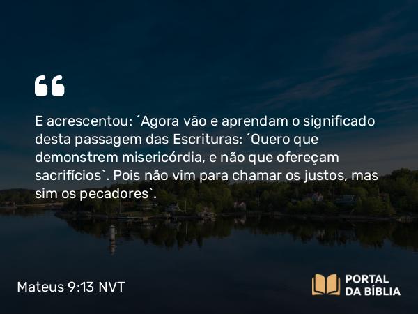 Mateus 9:13 NVT - E acrescentou: “Agora vão e aprendam o significado desta passagem das Escrituras: ‘Quero que demonstrem misericórdia, e não que ofereçam sacrifícios’. Pois não vim para chamar os justos, mas sim os pecadores”.