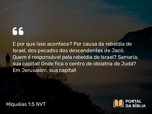 Miquéias 1:5 NVT - E por que isso acontece? Por causa da rebeldia de Israel, dos pecados dos descendentes de Jacó. Quem é responsável pela rebeldia de Israel? Samaria, sua capital! Onde fica o centro de idolatria de Judá? Em Jerusalém, sua capital!