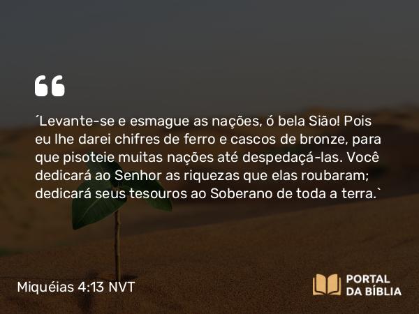 Miquéias 4:13 NVT - “Levante-se e esmague as nações, ó bela Sião! Pois eu lhe darei chifres de ferro e cascos de bronze, para que pisoteie muitas nações até despedaçá-las. Você dedicará ao SENHOR as riquezas que elas roubaram; dedicará seus tesouros ao Soberano de toda a terra.”