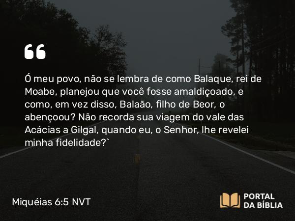 Miquéias 6:5 NVT - Ó meu povo, não se lembra de como Balaque, rei de Moabe, planejou que você fosse amaldiçoado, e como, em vez disso, Balaão, filho de Beor, o abençoou? Não recorda sua viagem do vale das Acácias a Gilgal, quando eu, o SENHOR, lhe revelei minha fidelidade?”