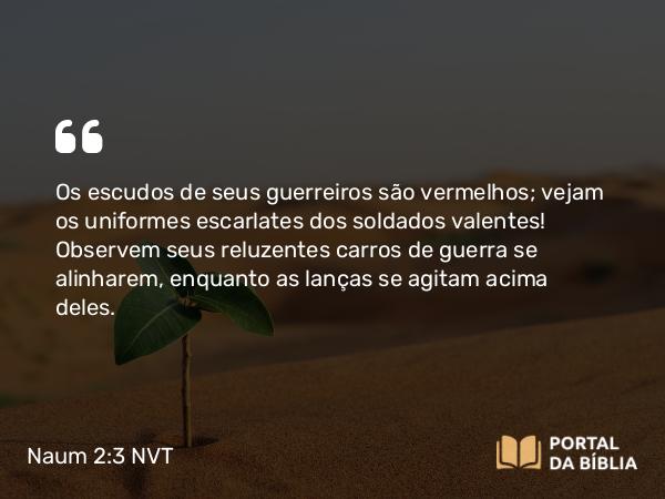 Naum 2:3 NVT - Os escudos de seus guerreiros são vermelhos; vejam os uniformes escarlates dos soldados valentes! Observem seus reluzentes carros de guerra se alinharem, enquanto as lanças se agitam acima deles.