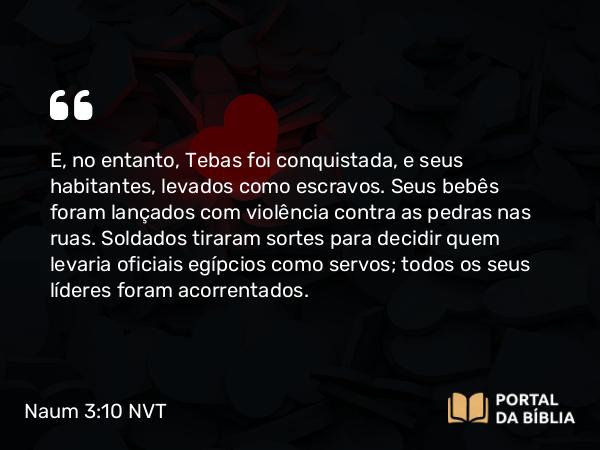 Naum 3:10 NVT - E, no entanto, Tebas foi conquistada, e seus habitantes, levados como escravos. Seus bebês foram lançados com violência contra as pedras nas ruas. Soldados tiraram sortes para decidir quem levaria oficiais egípcios como servos; todos os seus líderes foram acorrentados.
