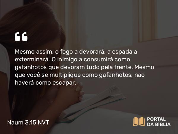 Naum 3:15 NVT - Mesmo assim, o fogo a devorará; a espada a exterminará. O inimigo a consumirá como gafanhotos que devoram tudo pela frente. Mesmo que você se multiplique como gafanhotos, não haverá como escapar.