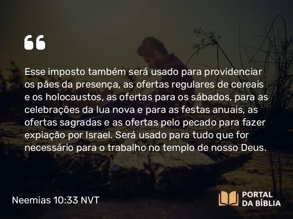 Neemias 10:33 NVT - Esse imposto também será usado para providenciar os pães da presença, as ofertas regulares de cereais e os holocaustos, as ofertas para os sábados, para as celebrações da lua nova e para as festas anuais, as ofertas sagradas e as ofertas pelo pecado para fazer expiação por Israel. Será usado para tudo que for necessário para o trabalho no templo de nosso Deus.