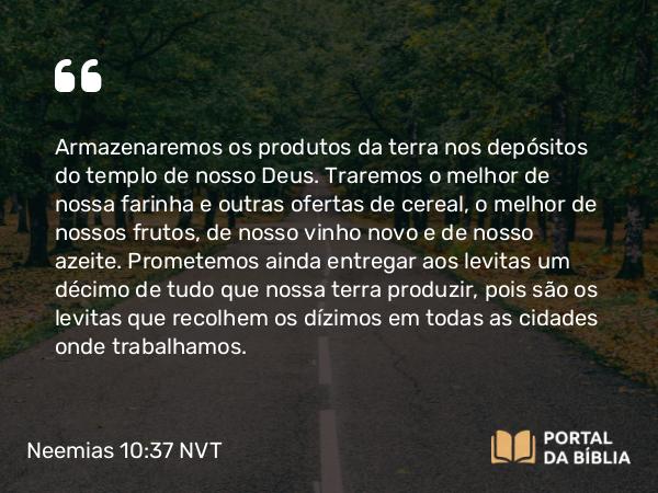 Neemias 10:37 NVT - Armazenaremos os produtos da terra nos depósitos do templo de nosso Deus. Traremos o melhor de nossa farinha e outras ofertas de cereal, o melhor de nossos frutos, de nosso vinho novo e de nosso azeite. Prometemos ainda entregar aos levitas um décimo de tudo que nossa terra produzir, pois são os levitas que recolhem os dízimos em todas as cidades onde trabalhamos.