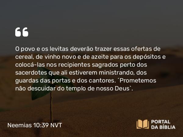 Neemias 10:39 NVT - O povo e os levitas deverão trazer essas ofertas de cereal, de vinho novo e de azeite para os depósitos e colocá-las nos recipientes sagrados perto dos sacerdotes que ali estiverem ministrando, dos guardas das portas e dos cantores. “Prometemos não descuidar do templo de nosso Deus”.