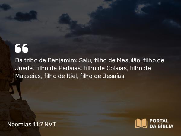 Neemias 11:7 NVT - Da tribo de Benjamim: Salu, filho de Mesulão, filho de Joede, filho de Pedaías, filho de Colaías, filho de Maaseias, filho de Itiel, filho de Jesaías;