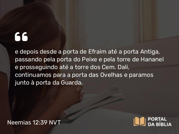 Neemias 12:39 NVT - e depois desde a porta de Efraim até a porta Antiga, passando pela porta do Peixe e pela torre de Hananel e prosseguindo até a torre dos Cem. Dali, continuamos para a porta das Ovelhas e paramos junto à porta da Guarda.