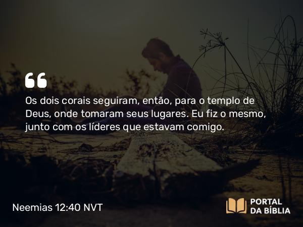 Neemias 12:40 NVT - Os dois corais seguiram, então, para o templo de Deus, onde tomaram seus lugares. Eu fiz o mesmo, junto com os líderes que estavam comigo.