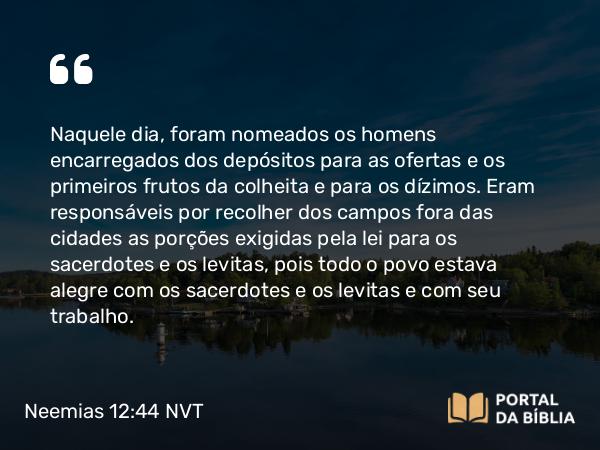 Neemias 12:44 NVT - Naquele dia, foram nomeados os homens encarregados dos depósitos para as ofertas e os primeiros frutos da colheita e para os dízimos. Eram responsáveis por recolher dos campos fora das cidades as porções exigidas pela lei para os sacerdotes e os levitas, pois todo o povo estava alegre com os sacerdotes e os levitas e com seu trabalho.