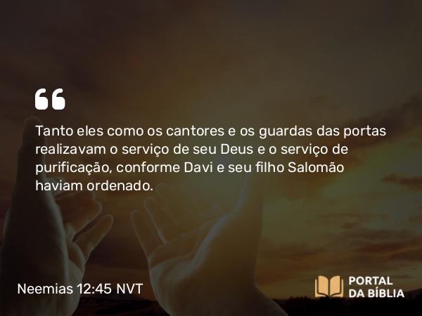 Neemias 12:45 NVT - Tanto eles como os cantores e os guardas das portas realizavam o serviço de seu Deus e o serviço de purificação, conforme Davi e seu filho Salomão haviam ordenado.