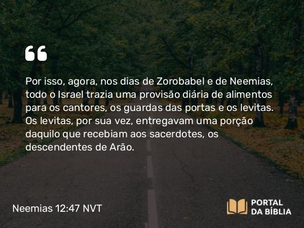 Neemias 12:47 NVT - Por isso, agora, nos dias de Zorobabel e de Neemias, todo o Israel trazia uma provisão diária de alimentos para os cantores, os guardas das portas e os levitas. Os levitas, por sua vez, entregavam uma porção daquilo que recebiam aos sacerdotes, os descendentes de Arão.