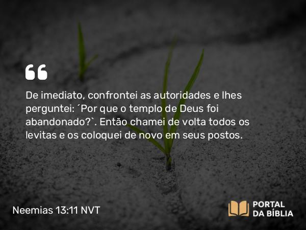 Neemias 13:11 NVT - De imediato, confrontei as autoridades e lhes perguntei: “Por que o templo de Deus foi abandonado?”. Então chamei de volta todos os levitas e os coloquei de novo em seus postos.