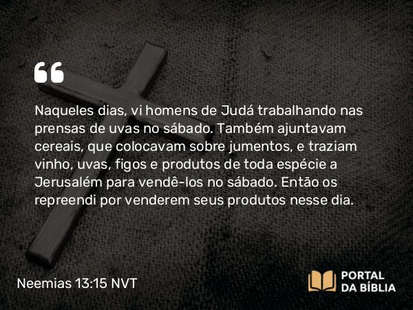 Neemias 13:15-16 NVT - Naqueles dias, vi homens de Judá trabalhando nas prensas de uvas no sábado. Também ajuntavam cereais, que colocavam sobre jumentos, e traziam vinho, uvas, figos e produtos de toda espécie a Jerusalém para vendê-los no sábado. Então os repreendi por venderem seus produtos nesse dia.