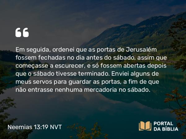 Neemias 13:19 NVT - Em seguida, ordenei que as portas de Jerusalém fossem fechadas no dia antes do sábado, assim que começasse a escurecer, e só fossem abertas depois que o sábado tivesse terminado. Enviei alguns de meus servos para guardar as portas, a fim de que não entrasse nenhuma mercadoria no sábado.