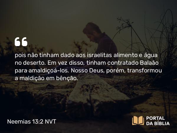 Neemias 13:2 NVT - pois não tinham dado aos israelitas alimento e água no deserto. Em vez disso, tinham contratado Balaão para amaldiçoá-los. Nosso Deus, porém, transformou a maldição em bênção.